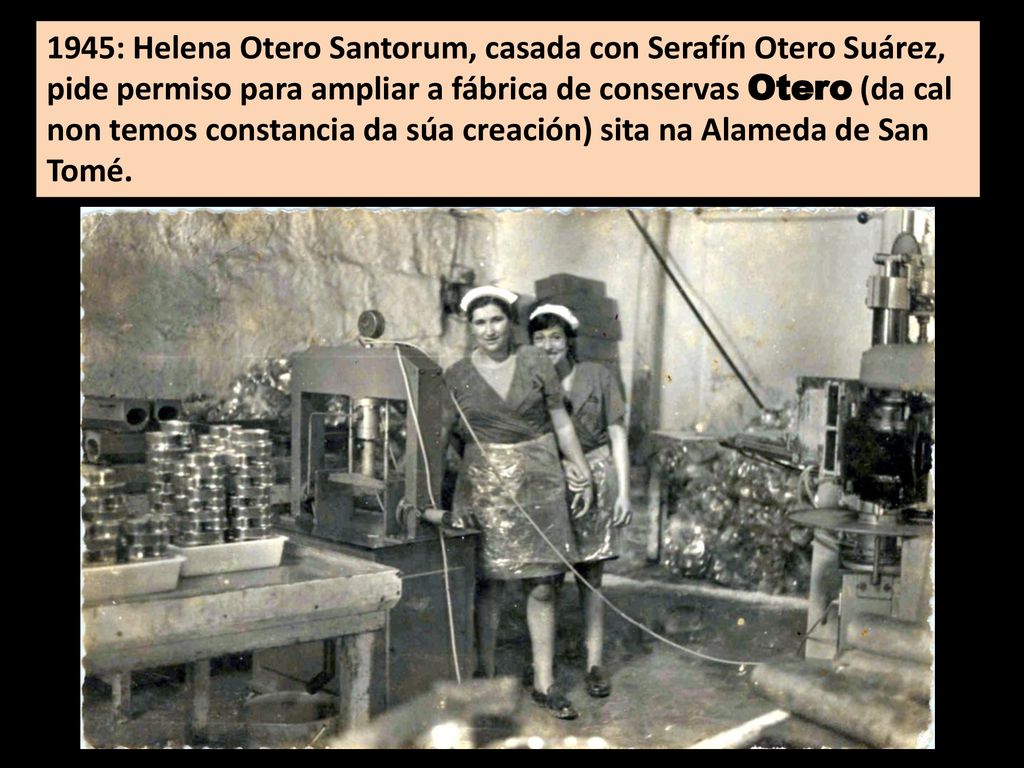 1945: Helena Otero Santorum, casada con Serafín Otero Suárez, pide permiso para ampliar a fábrica de conservas Otero (da cal non temos constancia da súa creación) sita na Alameda de San Tomé.