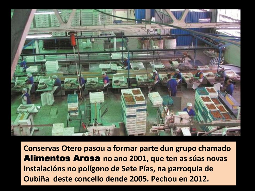 Conservas Otero pasou a formar parte dun grupo chamado Alimentos Arosa no ano 2001, que ten as súas novas instalacións no polígono de Sete Pías, na parroquia de Oubiña deste concello dende 2005.