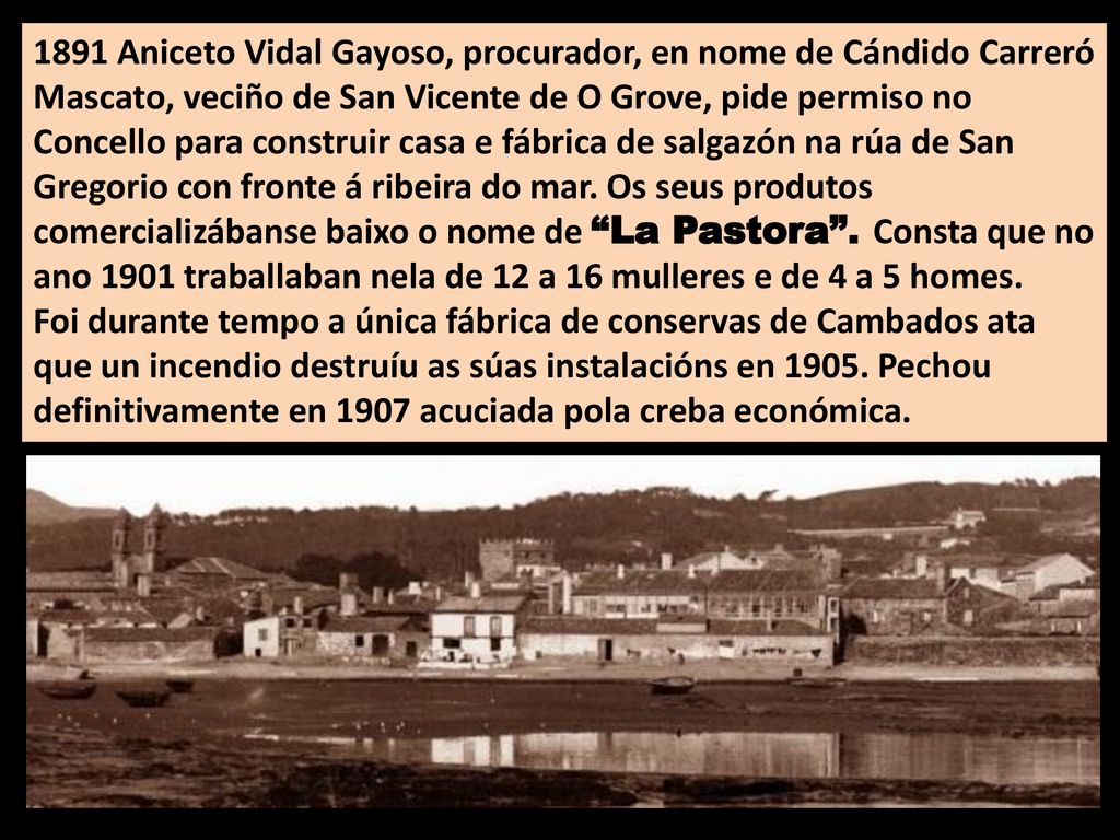 1891 Aniceto Vidal Gayoso, procurador, en nome de Cándido Carreró Mascato, veciño de San Vicente de O Grove, pide permiso no Concello para construir casa e fábrica de salgazón na rúa de San Gregorio con fronte á ribeira do mar. Os seus produtos comercializábanse baixo o nome de La Pastora . Consta que no ano 1901 traballaban nela de 12 a 16 mulleres e de 4 a 5 homes.