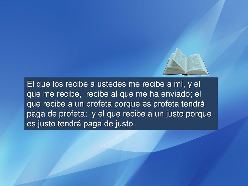 El que los recibe a ustedes me recibe a mí, y el que me recibe, recibe al que me ha enviado; el que recibe a un profeta porque es profeta tendrá paga de profeta; y el que recibe a un justo porque es justo tendrá paga de justo.