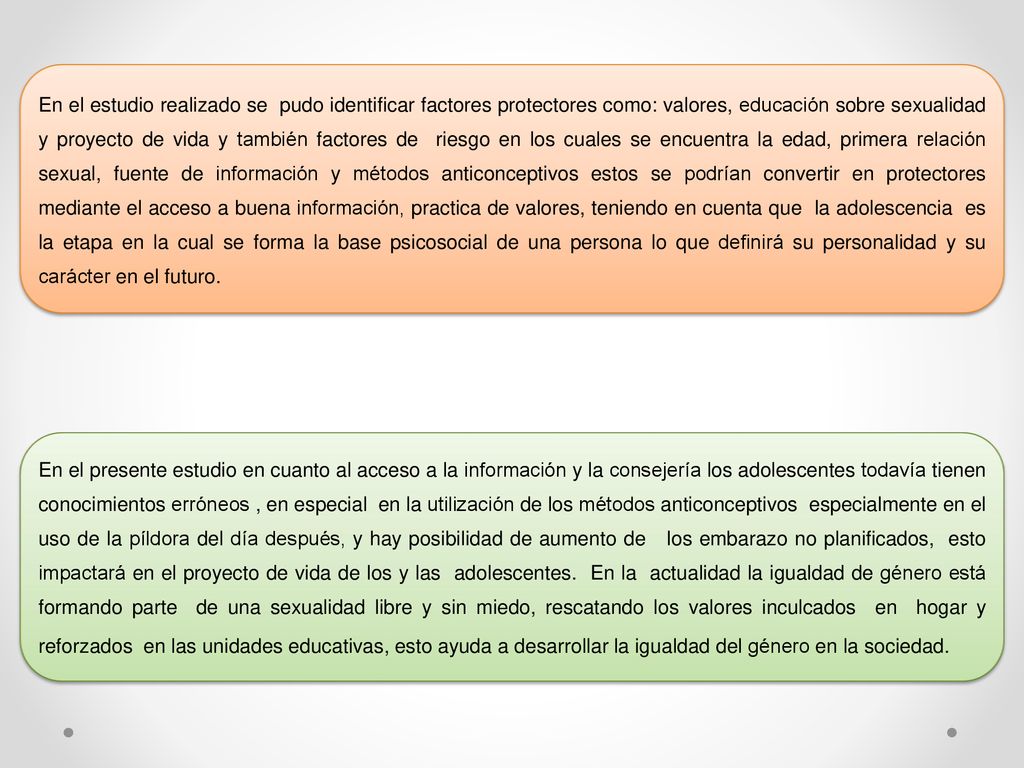 En el estudio realizado se pudo identificar factores protectores como: valores, educación sobre sexualidad y proyecto de vida y también factores de riesgo en los cuales se encuentra la edad, primera relación sexual, fuente de información y métodos anticonceptivos estos se podrían convertir en protectores mediante el acceso a buena información, practica de valores, teniendo en cuenta que la adolescencia es la etapa en la cual se forma la base psicosocial de una persona lo que definirá su personalidad y su carácter en el futuro.