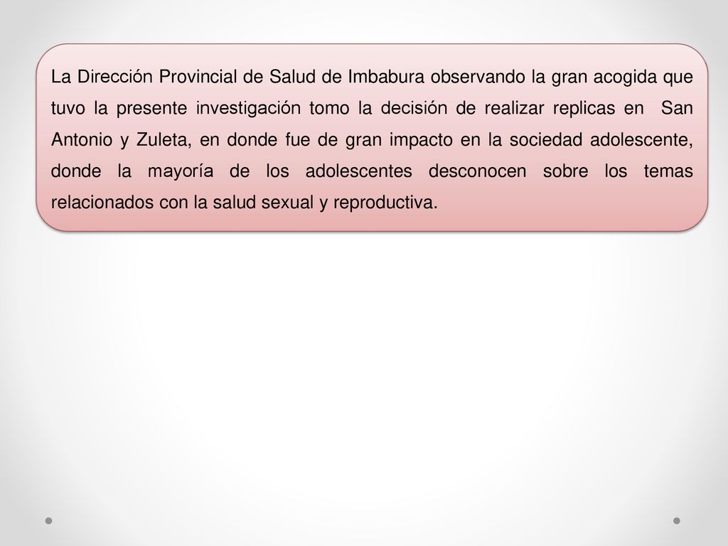 La Dirección Provincial de Salud de Imbabura observando la gran acogida que tuvo la presente investigación tomo la decisión de realizar replicas en San Antonio y Zuleta, en donde fue de gran impacto en la sociedad adolescente, donde la mayoría de los adolescentes desconocen sobre los temas relacionados con la salud sexual y reproductiva.