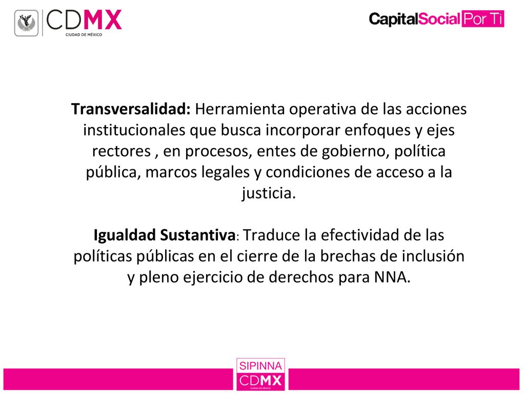 Transversalidad: Herramienta operativa de las acciones institucionales que busca incorporar enfoques y ejes rectores , en procesos, entes de gobierno, política pública, marcos legales y condiciones de acceso a la justicia.