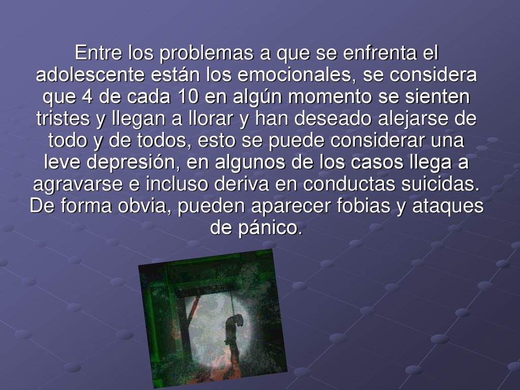 Entre los problemas a que se enfrenta el adolescente están los emocionales, se considera que 4 de cada 10 en algún momento se sienten tristes y llegan a llorar y han deseado alejarse de todo y de todos, esto se puede considerar una leve depresión, en algunos de los casos llega a agravarse e incluso deriva en conductas suicidas.
