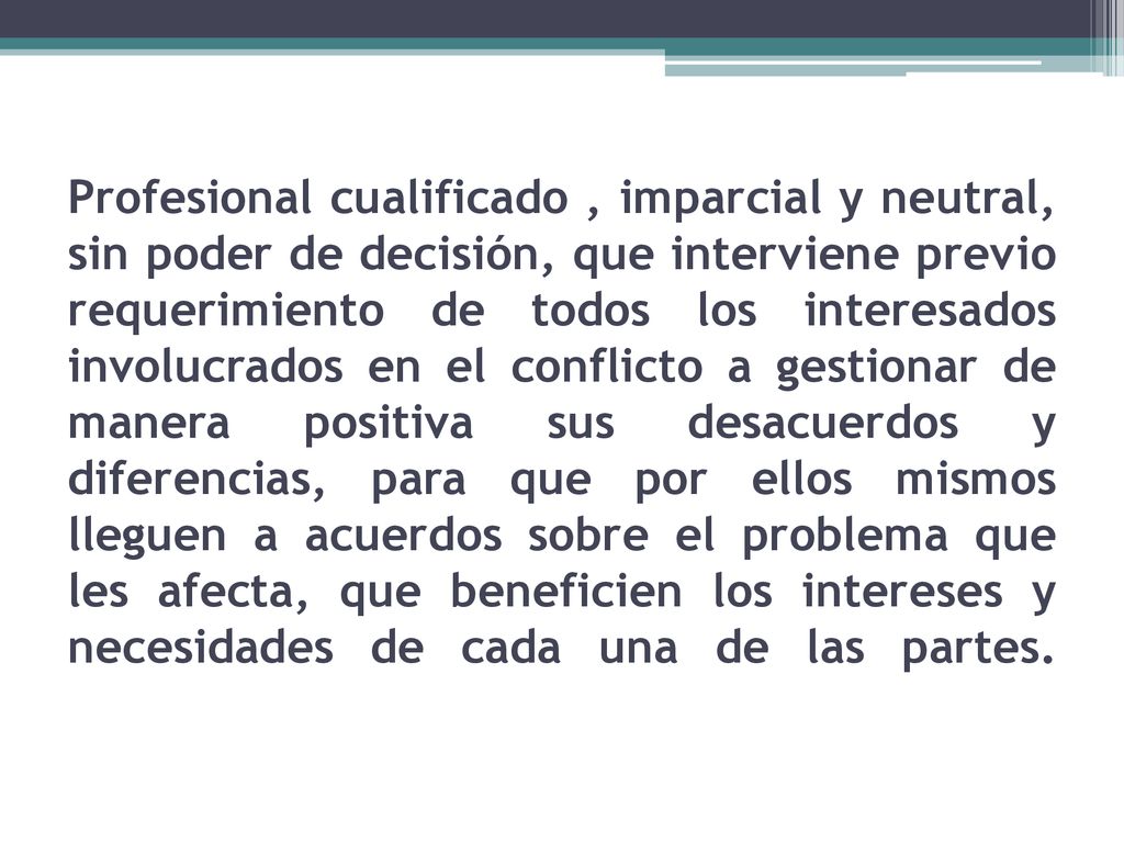 Profesional cualificado , imparcial y neutral, sin poder de decisión, que interviene previo requerimiento de todos los interesados involucrados en el conflicto a gestionar de manera positiva sus desacuerdos y diferencias, para que por ellos mismos lleguen a acuerdos sobre el problema que les afecta, que beneficien los intereses y necesidades de cada una de las partes.