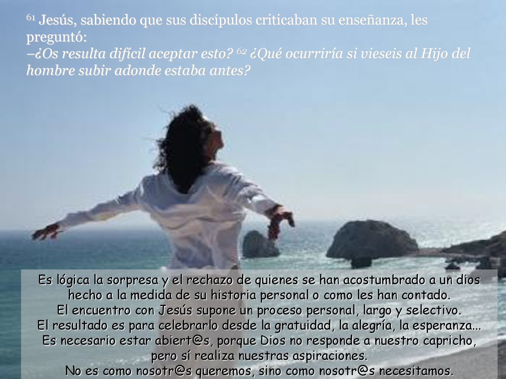 61 Jesús, sabiendo que sus discípulos criticaban su enseñanza, les preguntó: –¿Os resulta difícil aceptar esto 62 ¿Qué ocurriría si vieseis al Hijo del hombre subir adonde estaba antes