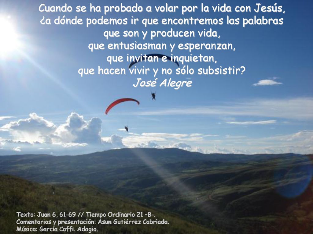 Cuando se ha probado a volar por la vida con Jesús, ¿a dónde podemos ir que encontremos las palabras que son y producen vida, que entusiasman y esperanzan, que invitan e inquietan, que hacen vivir y no sólo subsistir José Alegre