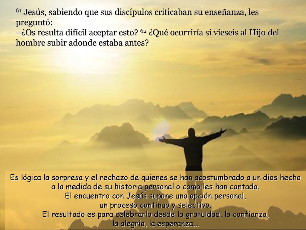 61 Jesús, sabiendo que sus discípulos criticaban su enseñanza, les preguntó: –¿Os resulta difícil aceptar esto 62 ¿Qué ocurriría si vieseis al Hijo del hombre subir adonde estaba antes