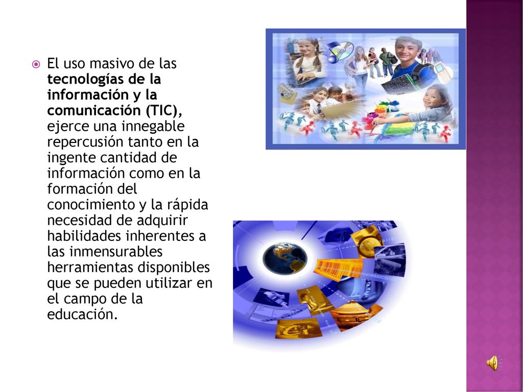 El uso masivo de las tecnologías de la información y la comunicación (TIC), ejerce una innegable repercusión tanto en la ingente cantidad de información como en la formación del conocimiento y la rápida necesidad de adquirir habilidades inherentes a las inmensurables herramientas disponibles que se pueden utilizar en el campo de la educación.