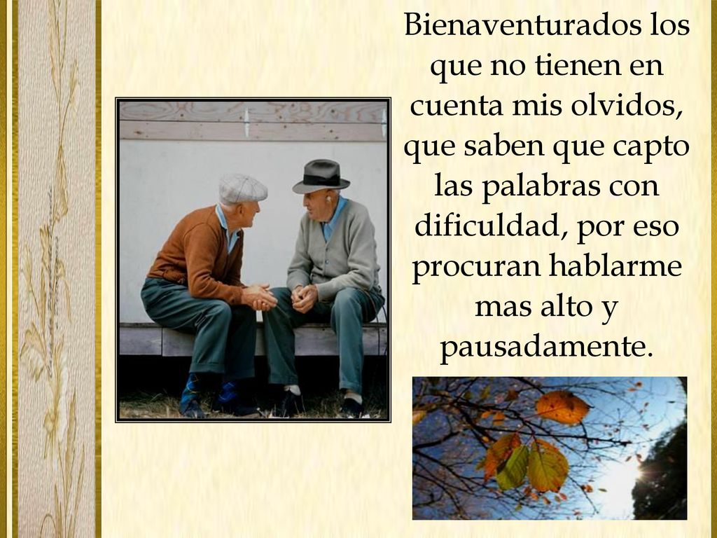 Bienaventurados los que no tienen en cuenta mis olvidos, que saben que capto las palabras con dificuldad, por eso procuran hablarme mas alto y pausadamente.