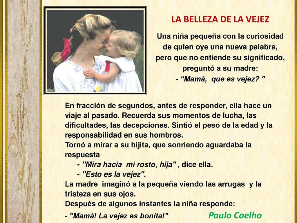 LA BELLEZA DE LA VEJEZ Una niña pequeña con la curiosidad de quien oye una nueva palabra, pero que no entiende su significado, preguntó a su madre: - Mamá, que es vejez
