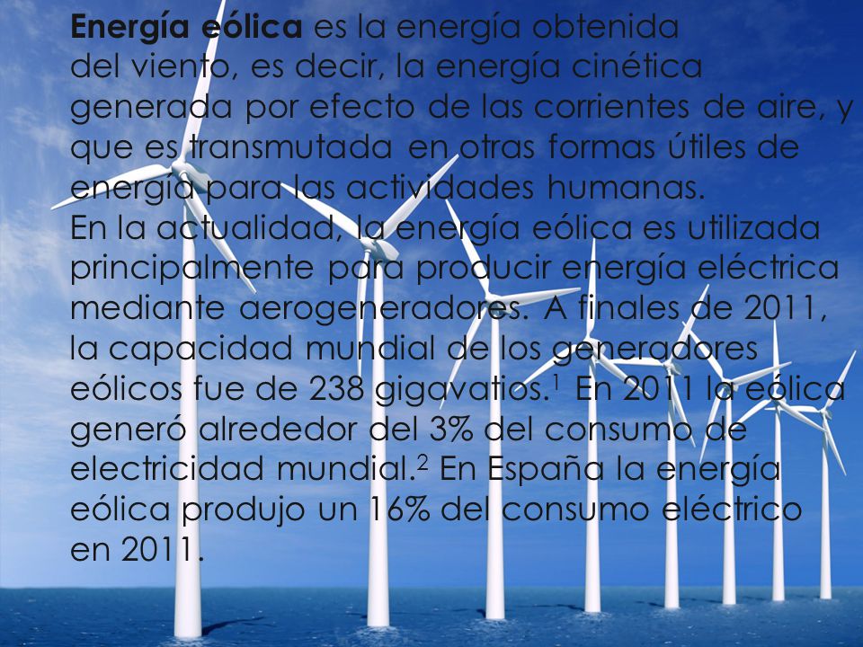 Energía eólica es la energía obtenida del viento, es decir, la energía cinética generada por efecto de las corrientes de aire, y que es transmutada en otras formas útiles de energía para las actividades humanas.