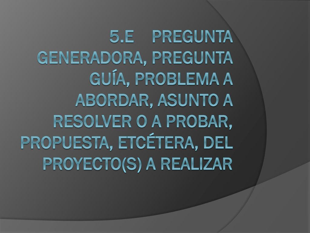 5.e Pregunta generadora, pregunta guía, problema a abordar, asunto a resolver o a probar, propuesta, etcétera, del proyecto(s) a realizar