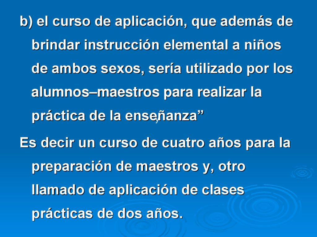 b) el curso de aplicación, que además de brindar instrucción elemental a niños de ambos sexos, sería utilizado por los alumnos–maestros para realizar la práctica de la enseñanza Es decir un curso de cuatro años para la preparación de maestros y, otro llamado de aplicación de clases prácticas de dos años.