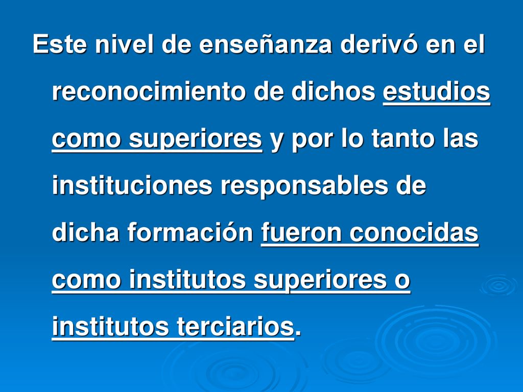 Este nivel de enseñanza derivó en el reconocimiento de dichos estudios como superiores y por lo tanto las instituciones responsables de dicha formación fueron conocidas como institutos superiores o institutos terciarios.