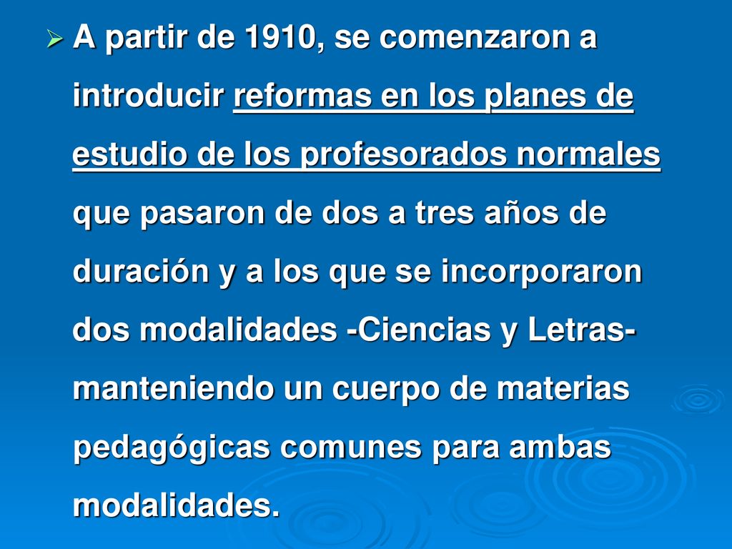 A partir de 1910, se comenzaron a introducir reformas en los planes de estudio de los profesorados normales que pasaron de dos a tres años de duración y a los que se incorporaron dos modalidades -Ciencias y Letras- manteniendo un cuerpo de materias pedagógicas comunes para ambas modalidades.