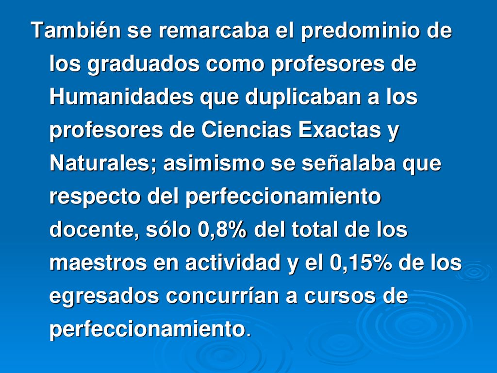 También se remarcaba el predominio de los graduados como profesores de Humanidades que duplicaban a los profesores de Ciencias Exactas y Naturales; asimismo se señalaba que respecto del perfeccionamiento docente, sólo 0,8% del total de los maestros en actividad y el 0,15% de los egresados concurrían a cursos de perfeccionamiento.