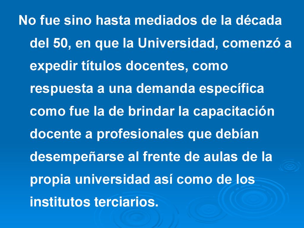 No fue sino hasta mediados de la década del 50, en que la Universidad, comenzó a expedir títulos docentes, como respuesta a una demanda específica como fue la de brindar la capacitación docente a profesionales que debían desempeñarse al frente de aulas de la propia universidad así como de los institutos terciarios.