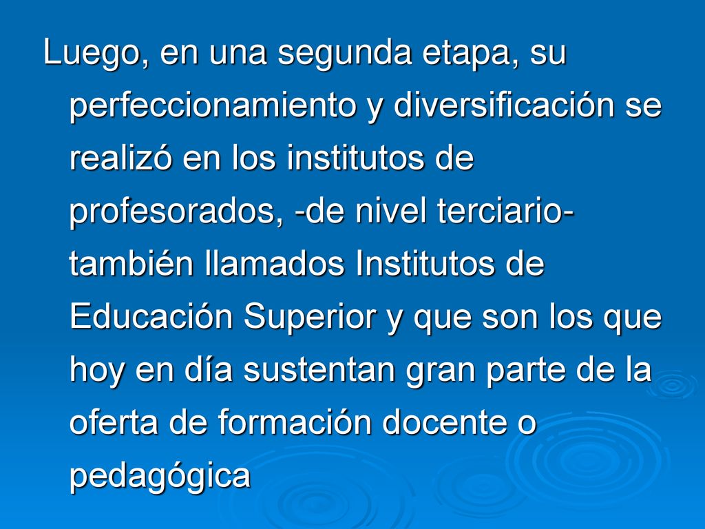 Luego, en una segunda etapa, su perfeccionamiento y diversificación se realizó en los institutos de profesorados, -de nivel terciario- también llamados Institutos de Educación Superior y que son los que hoy en día sustentan gran parte de la oferta de formación docente o pedagógica