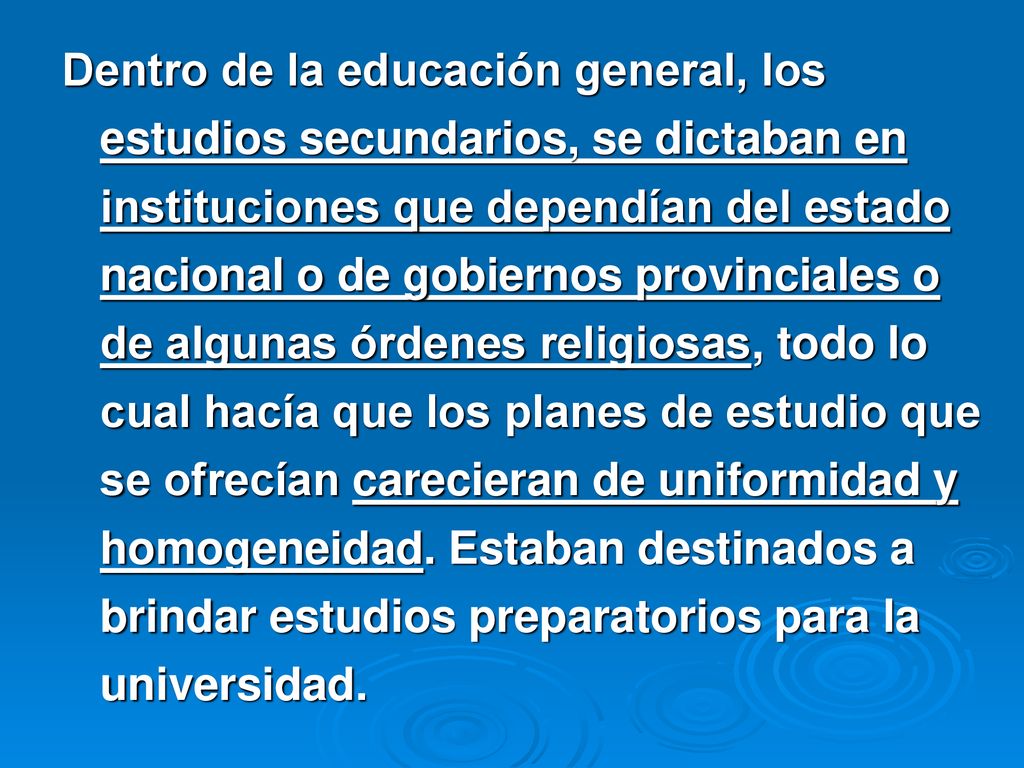 Dentro de la educación general, los estudios secundarios, se dictaban en instituciones que dependían del estado nacional o de gobiernos provinciales o de algunas órdenes religiosas, todo lo cual hacía que los planes de estudio que se ofrecían carecieran de uniformidad y homogeneidad.