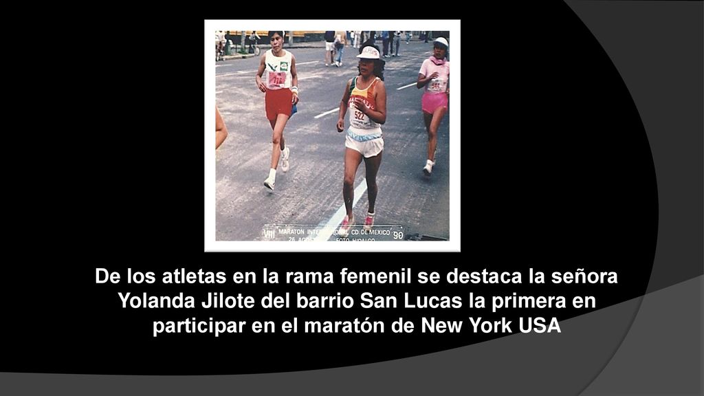 De los atletas en la rama femenil se destaca la señora Yolanda Jilote del barrio San Lucas la primera en participar en el maratón de New York USA