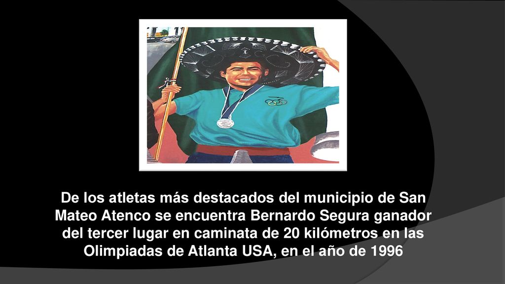 De los atletas más destacados del municipio de San Mateo Atenco se encuentra Bernardo Segura ganador del tercer lugar en caminata de 20 kilómetros en las Olimpiadas de Atlanta USA, en el año de 1996