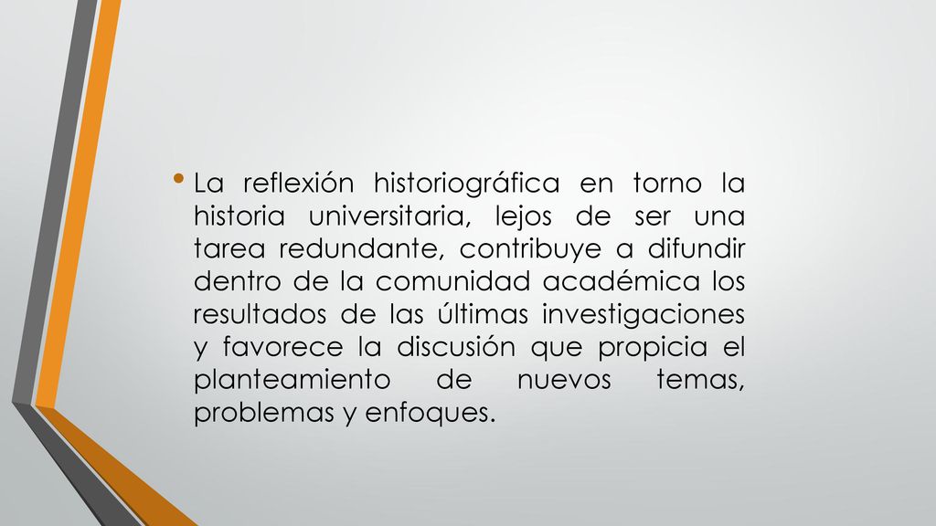 La reflexión historiográfica en torno la historia universitaria, lejos de ser una tarea redundante, contribuye a difundir dentro de la comunidad académica los resultados de las últimas investigaciones y favorece la discusión que propicia el planteamiento de nuevos temas, problemas y enfoques.