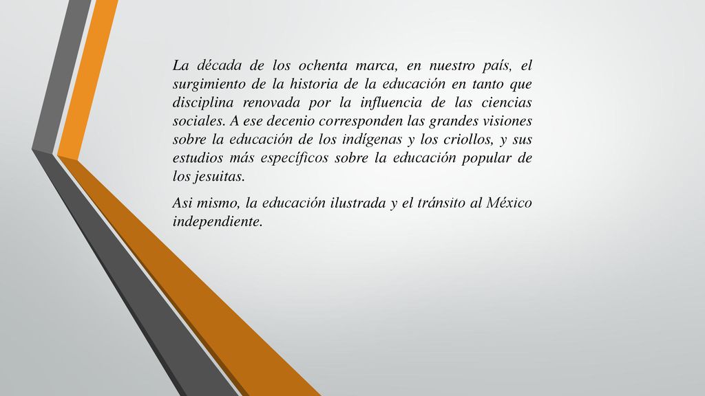 La década de los ochenta marca, en nuestro país, el surgimiento de la historia de la educación en tanto que disciplina renovada por la influencia de las ciencias sociales. A ese decenio corresponden las grandes visiones sobre la educación de los indígenas y los criollos, y sus estudios más específicos sobre la educación popular de los jesuitas.