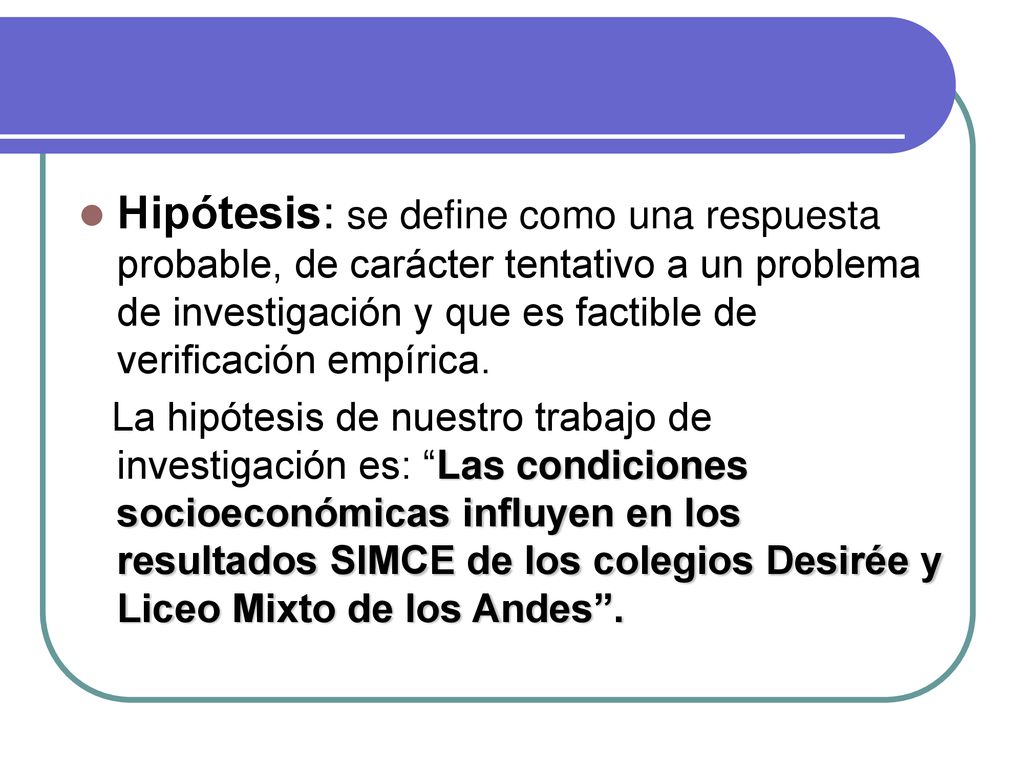 Hipótesis: se define como una respuesta probable, de carácter tentativo a un problema de investigación y que es factible de verificación empírica.