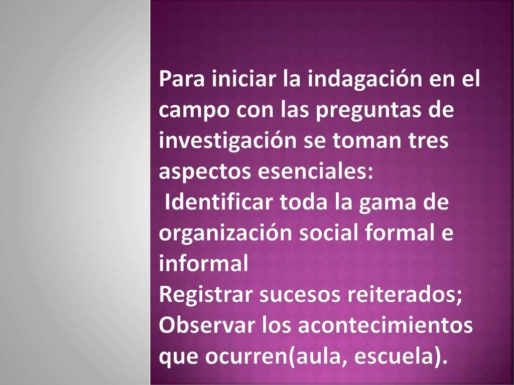 Para iniciar la indagación en el campo con las preguntas de investigación se toman tres aspectos esenciales: Identificar toda la gama de organización social formal e informal Registrar sucesos reiterados; Observar los acontecimientos que ocurren(aula, escuela).