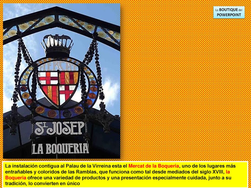 La instalación contigua al Palau de la Virreina esta el Mercat de la Boqueria, uno de los lugares más entrañables y coloridos de las Ramblas, que funciona como tal desde mediados del siglo XVIII, la Boqueria ofrece una variedad de productos y una presentación especialmente cuidada, junto a su tradición, lo convierten en único