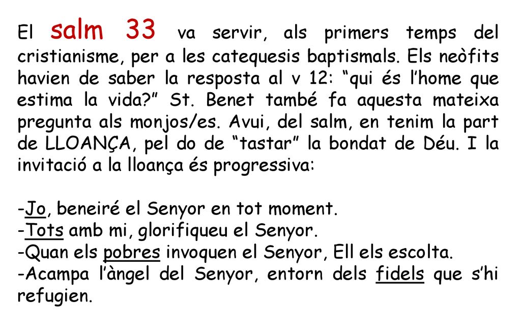 El salm 33 va servir, als primers temps del cristianisme, per a les catequesis baptismals. Els neòfits havien de saber la resposta al v 12: qui és l’home que estima la vida St. Benet també fa aquesta mateixa pregunta als monjos/es. Avui, del salm, en tenim la part de LLOANÇA, pel do de tastar la bondat de Déu. I la invitació a la lloança és progressiva: