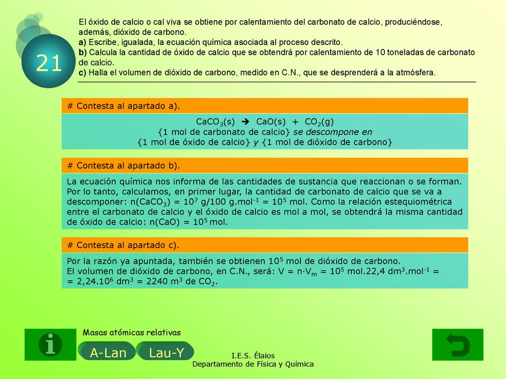 El óxido de calcio o cal viva se obtiene por calentamiento del carbonato de calcio, produciéndose, además, dióxido de carbono. a) Escribe, igualada, la ecuación química asociada al proceso descrito. b) Calcula la cantidad de óxido de calcio que se obtendrá por calentamiento de 10 toneladas de carbonato de calcio. c) Halla el volumen de dióxido de carbono, medido en C.N., que se desprenderá a la atmósfera.