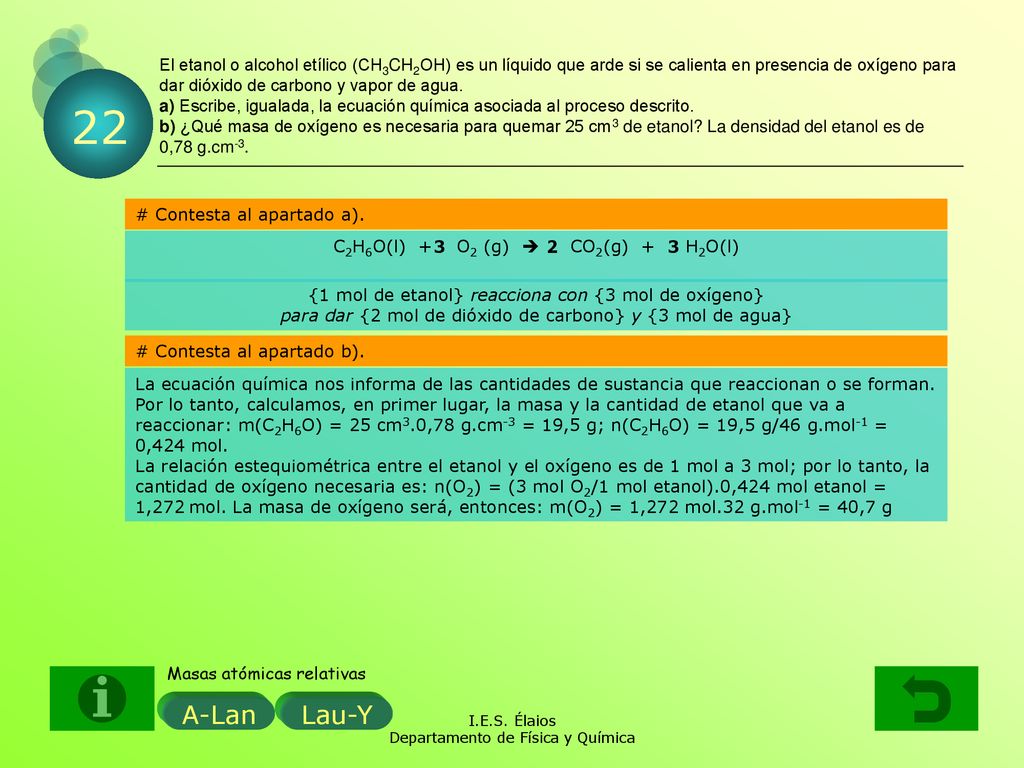 El etanol o alcohol etílico (CH3CH2OH) es un líquido que arde si se calienta en presencia de oxígeno para dar dióxido de carbono y vapor de agua. a) Escribe, igualada, la ecuación química asociada al proceso descrito. b) ¿Qué masa de oxígeno es necesaria para quemar 25 cm3 de etanol La densidad del etanol es de 0,78 g.cm-3.