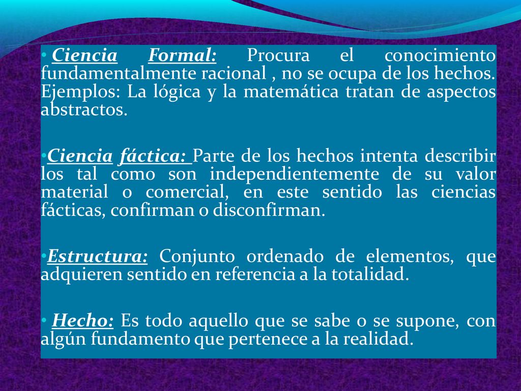 Ciencia Formal: Procura el conocimiento fundamentalmente racional , no se ocupa de los hechos. Ejemplos: La lógica y la matemática tratan de aspectos abstractos.