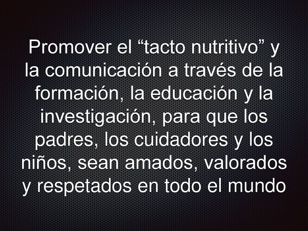 Promover el tacto nutritivo y la comunicación a través de la formación, la educación y la investigación, para que los padres, los cuidadores y los niños, sean amados, valorados y respetados en todo el mundo