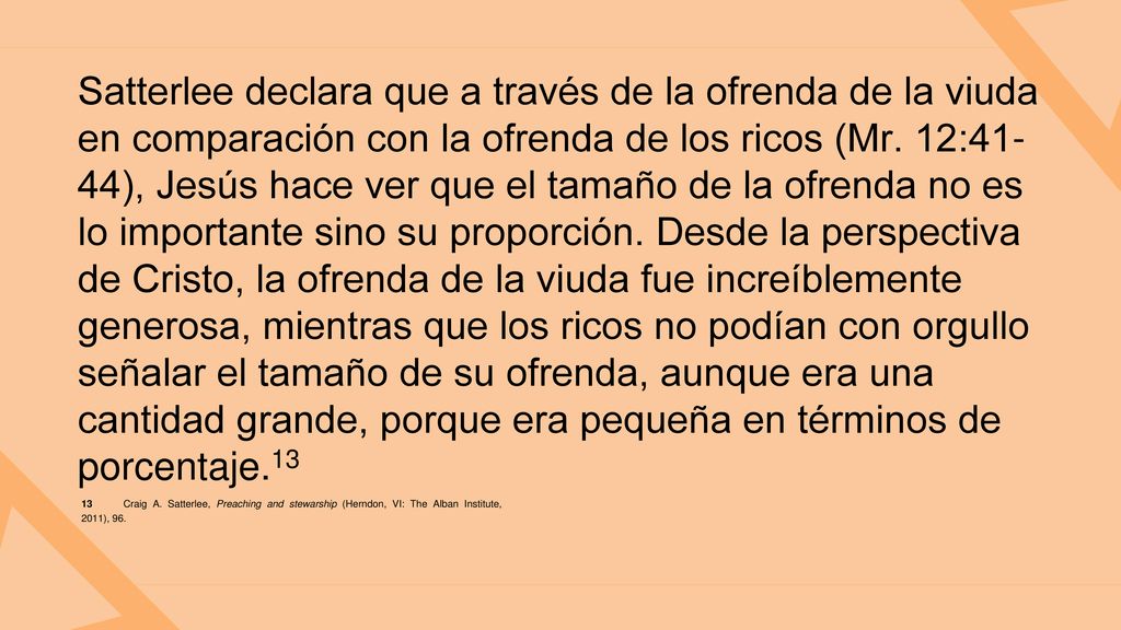 Satterlee declara que a través de la ofrenda de la viuda en comparación con la ofrenda de los ricos (Mr. 12:41-44), Jesús hace ver que el tamaño de la ofrenda no es lo importante sino su proporción. Desde la perspectiva de Cristo, la ofrenda de la viuda fue increíblemente generosa, mientras que los ricos no podían con orgullo señalar el tamaño de su ofrenda, aunque era una cantidad grande, porque era pequeña en términos de porcentaje.13