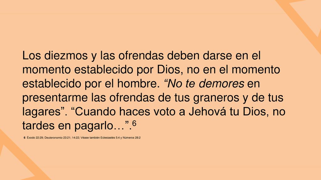 Los diezmos y las ofrendas deben darse en el momento establecido por Dios, no en el momento establecido por el hombre. No te demores en presentarme las ofrendas de tus graneros y de tus lagares . Cuando haces voto a Jehová tu Dios, no tardes en pagarlo… .6
