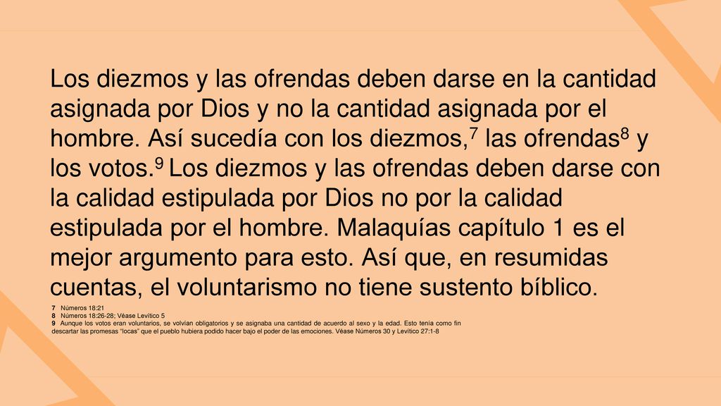 Los diezmos y las ofrendas deben darse en la cantidad asignada por Dios y no la cantidad asignada por el hombre. Así sucedía con los diezmos,7 las ofrendas8 y los votos.9 Los diezmos y las ofrendas deben darse con la calidad estipulada por Dios no por la calidad estipulada por el hombre. Malaquías capítulo 1 es el mejor argumento para esto. Así que, en resumidas cuentas, el voluntarismo no tiene sustento bíblico.