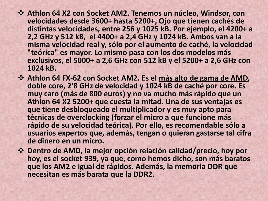 Athlon 64 X2 con Socket AM2. Tenemos un núcleo, Windsor, con velocidades desde hasta 5200+, Ojo que tienen cachés de distintas velocidades, entre 256 y 1025 kB. Por ejemplo, el a 2,2 GHz y 512 kB, el a 2,4 GHz y 1024 kB. Ambos van a la misma velocidad real y, sólo por el aumento de caché, la velocidad teórica es mayor. Lo mismo pasa con los dos modelos más exclusivos, el a 2,6 GHz con 512 kB y el a 2,6 GHz con 1024 kB.