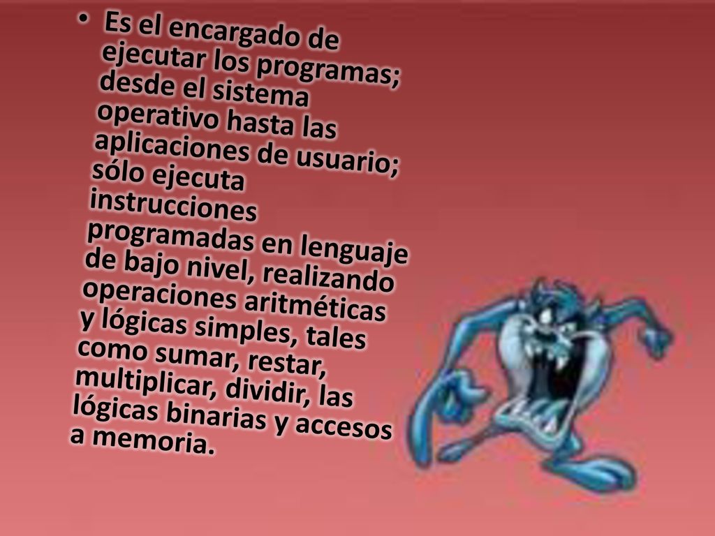 Es el encargado de ejecutar los programas; desde el sistema operativo hasta las aplicaciones de usuario; sólo ejecuta instrucciones programadas en lenguaje de bajo nivel, realizando operaciones aritméticas y lógicas simples, tales como sumar, restar, multiplicar, dividir, las lógicas binarias y accesos a memoria.
