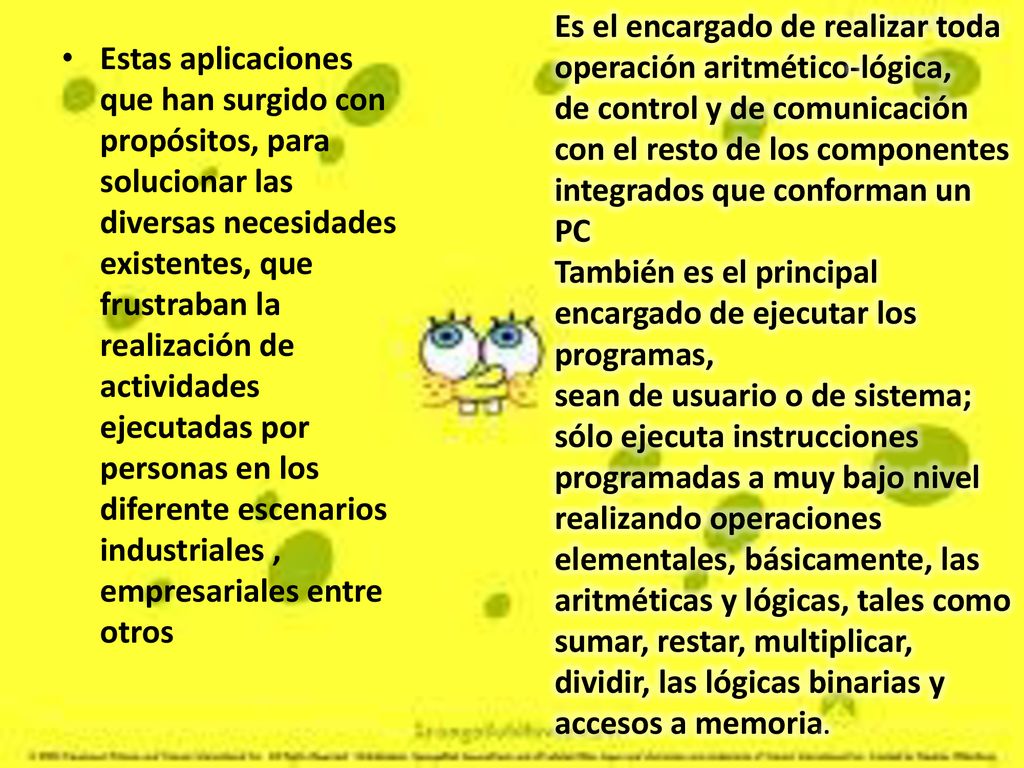Es el encargado de realizar toda operación aritmético-lógica, de control y de comunicación con el resto de los componentes integrados que conforman un PC También es el principal encargado de ejecutar los programas, sean de usuario o de sistema; sólo ejecuta instrucciones programadas a muy bajo nivel realizando operaciones elementales, básicamente, las aritméticas y lógicas, tales como sumar, restar, multiplicar, dividir, las lógicas binarias y accesos a memoria.