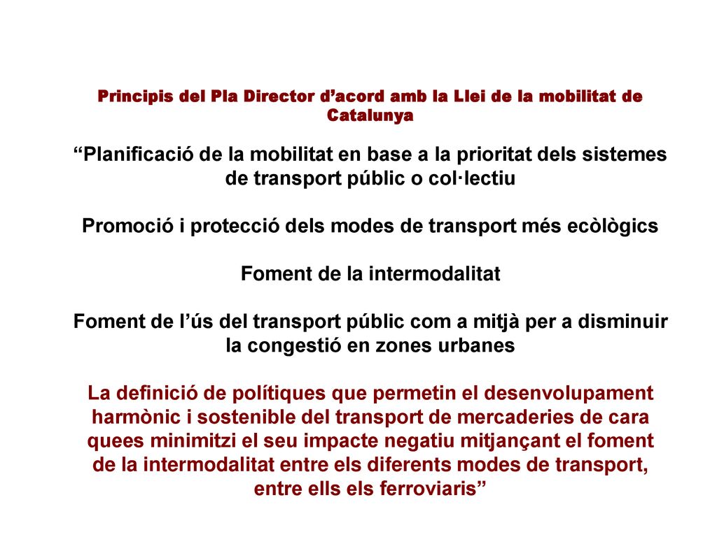 Principis del Pla Director d’acord amb la Llei de la mobilitat de Catalunya Planificació de la mobilitat en base a la prioritat dels sistemes de transport públic o col·lectiu Promoció i protecció dels modes de transport més ecòlògics Foment de la intermodalitat Foment de l’ús del transport públic com a mitjà per a disminuir la congestió en zones urbanes La definició de polítiques que permetin el desenvolupament harmònic i sostenible del transport de mercaderies de cara quees minimitzi el seu impacte negatiu mitjançant el foment de la intermodalitat entre els diferents modes de transport, entre ells els ferroviaris