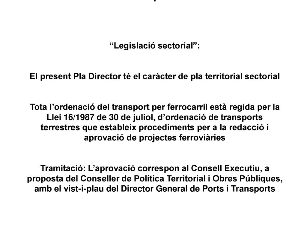 Legislació sectorial : El present Pla Director té el caràcter de pla territorial sectorial Tota l’ordenació del transport per ferrocarril està regida per la Llei 16/1987 de 30 de juliol, d’ordenació de transports terrestres que estableix procediments per a la redacció i aprovació de projectes ferroviàries Tramitació: L’aprovació correspon al Consell Executiu, a proposta del Conseller de Política Territorial i Obres Públiques, amb el vist-i-plau del Director General de Ports i Transports