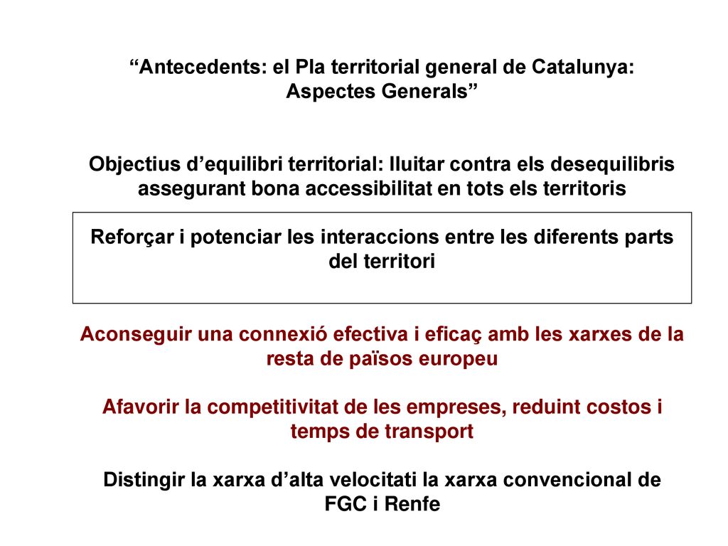 Antecedents: el Pla territorial general de Catalunya: Aspectes Generals Objectius d’equilibri territorial: lluitar contra els desequilibris assegurant bona accessibilitat en tots els territoris Reforçar i potenciar les interaccions entre les diferents parts del territori Aconseguir una connexió efectiva i eficaç amb les xarxes de la resta de països europeu Afavorir la competitivitat de les empreses, reduint costos i temps de transport Distingir la xarxa d’alta velocitati la xarxa convencional de FGC i Renfe