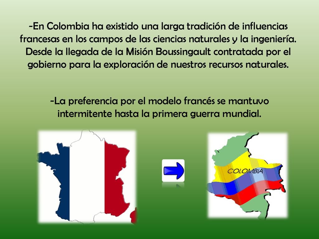-En Colombia ha existido una larga tradición de influencias francesas en los campos de las ciencias naturales y la ingeniería. Desde la llegada de la Misión Boussingault contratada por el gobierno para la exploración de nuestros recursos naturales.