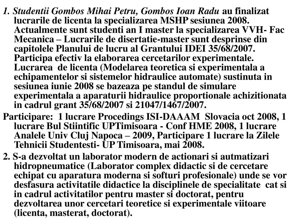 1. Studentii Gombos Mihai Petru, Gombos Ioan Radu au finalizat lucrarile de licenta la specializarea MSHP sesiunea Actualmente sunt studenti an I master la specializarea VVH- Fac Mecanica – Lucrarile de disertatie-master sunt desprinse din capitolele Planului de lucru al Grantului IDEI 35/68/2007. Participa efectiv la elaborarea cercetarilor experimentale. Lucrarea de licenta (Modelarea teoretica si experimentala a echipamentelor si sistemelor hidraulice automate) sustinuta in sesiunea iunie 2008 se bazeaza pe standul de simulare experimentala a aparaturii hidraulice proportionale achizitionata in cadrul grant 35/68/2007 si 21047/1467/2007.