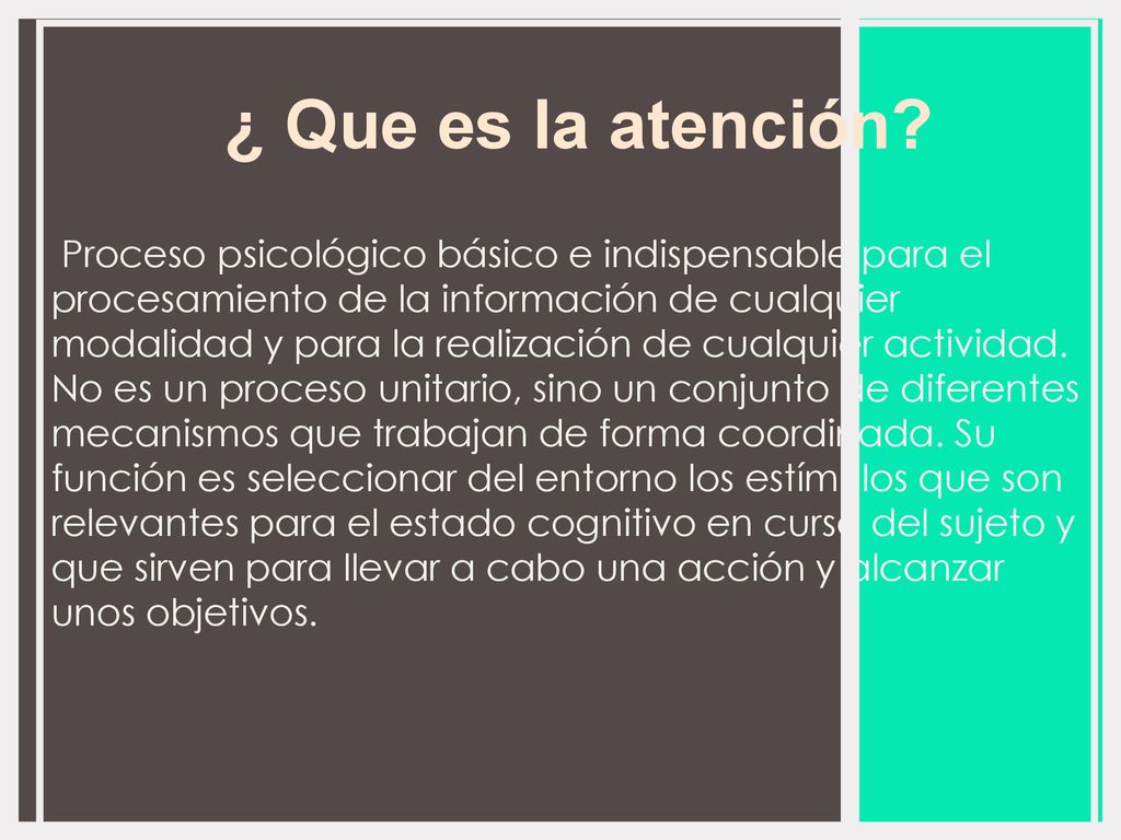 Proceso psicológico básico e indispensable para el procesamiento de la información de cualquier modalidad y para la realización de cualquier actividad. No es un proceso unitario, sino un conjunto de diferentes mecanismos que trabajan de forma coordinada. Su función es seleccionar del entorno los estímulos que son relevantes para el estado cognitivo en curso del sujeto y que sirven para llevar a cabo una acción y alcanzar unos objetivos.