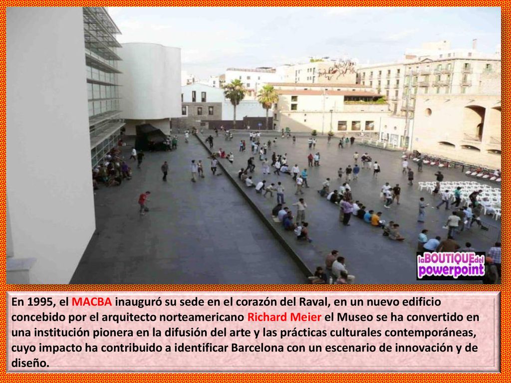 En 1995, el MACBA inauguró su sede en el corazón del Raval, en un nuevo edificio concebido por el arquitecto norteamericano Richard Meier el Museo se ha convertido en una institución pionera en la difusión del arte y las prácticas culturales contemporáneas, cuyo impacto ha contribuido a identificar Barcelona con un escenario de innovación y de diseño.