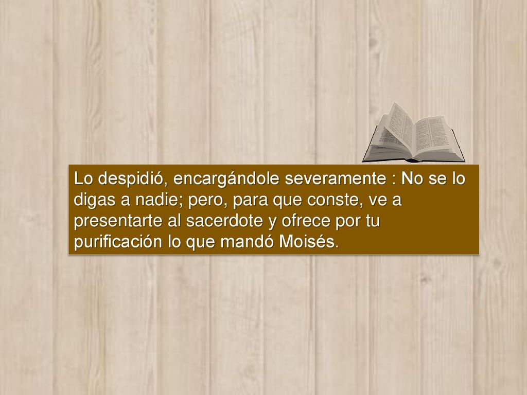 Lo despidió, encargándole severamente : No se lo digas a nadie; pero, para que conste, ve a presentarte al sacerdote y ofrece por tu purificación lo que mandó Moisés.